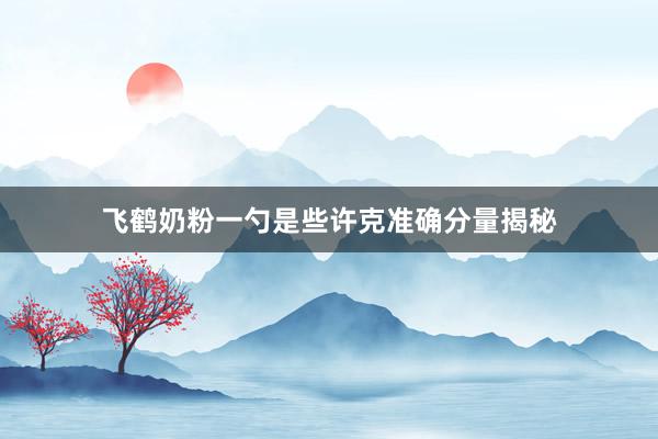 飞鹤奶粉一勺是些许克准确分量揭秘