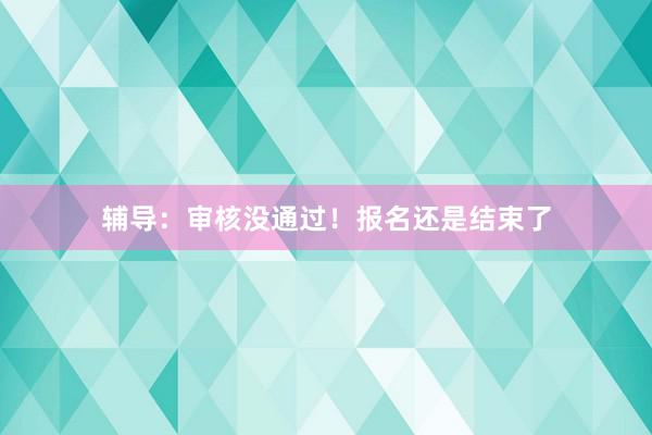 辅导：审核没通过！报名还是结束了