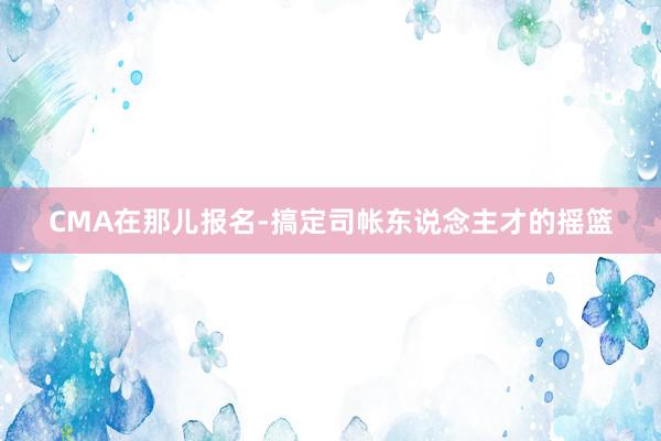 CMA在那儿报名-搞定司帐东说念主才的摇篮