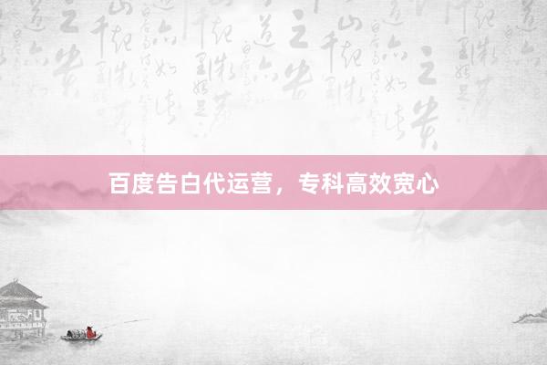 百度告白代运营，专科高效宽心