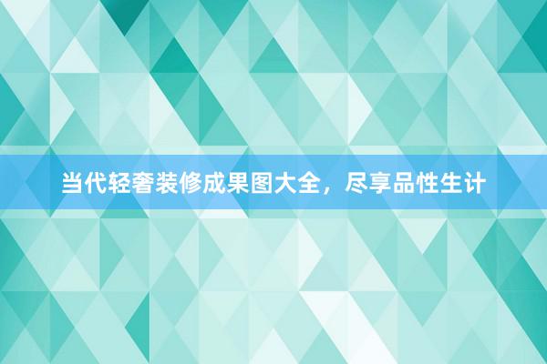 当代轻奢装修成果图大全，尽享品性生计