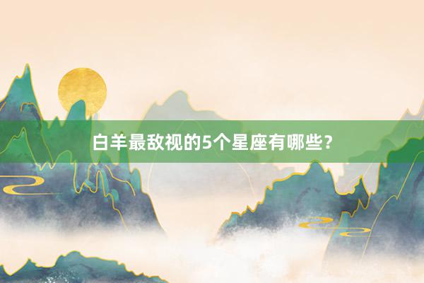 白羊最敌视的5个星座有哪些？