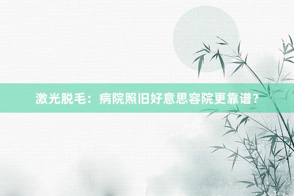 激光脱毛：病院照旧好意思容院更靠谱？
